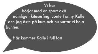 Vi har börjat med en sport oxå nämligen kitesurfing. Jonte Fanny Kalle och jag åkte på kurs och nu surfar vi hela bunten. 

Här kommer Kalle i full fart