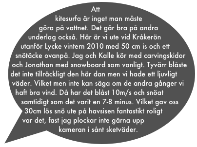 Att kitesurfa är inget man måste göra på vattnet. Det går bra på andra underlag också. Här är vi ute vid Kråkerön utanför Lycke vintern 2010 med 50 cm is och ett snötäcke ovanpå. Jag och Kalle kör med carvingskidor och Jonathan med snowboard som vanligt. Tyvärr blåste det inte tillräckligt den här dan men vi hade ett ljuvligt väder. Vilket men inte kan säga om de andra gånger vi haft bra vind. Då har det blåst 10m/s och snöat samtidigt som det varit en 7-8 minus. Vilket gav oss 30cm lös snö ute på havsisen fantastikt roligt var det, fast jag plockar inte gärna upp kameran i sånt sketväder.
